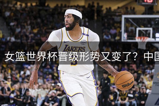 女篮世界杯晋级形势又变了？中国暂时小组垫底：宫鲁鸣已没退路可言？